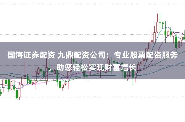 国海证券配资 九鼎配资公司：专业股票配资服务，助您轻松实现财富增长