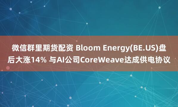 微信群里期货配资 Bloom Energy(BE.US)盘后大涨14% 与AI公司CoreWeave达成供电协议