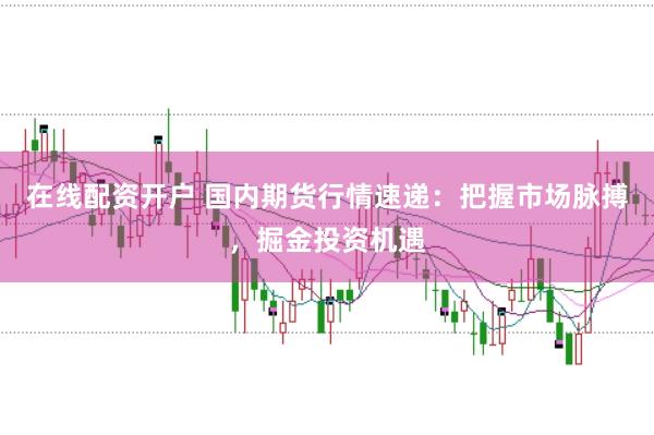 在线配资开户 国内期货行情速递：把握市场脉搏，掘金投资机遇