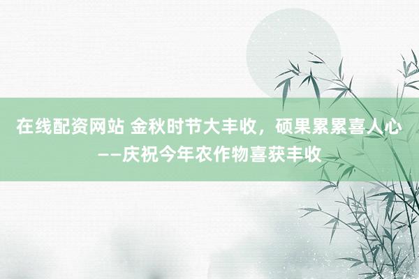 在线配资网站 金秋时节大丰收,硕果累累喜人心——庆祝今年农作物喜获丰收