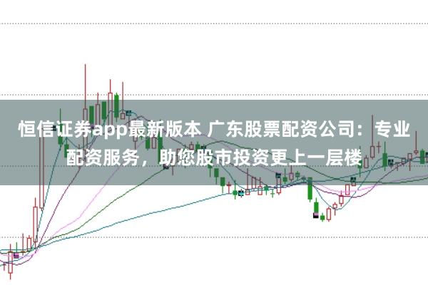 恒信证券app最新版本 广东股票配资公司:专业配资服务,助您股市投资更上一层楼