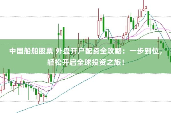 中国船舶股票 外盘开户配资全攻略：一步到位，轻松开启全球投资之旅！