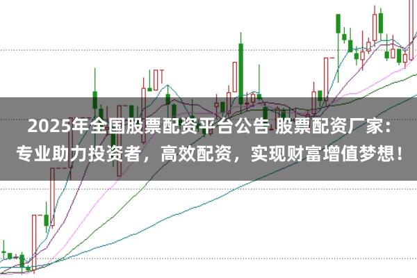 2025年全国股票配资平台公告 股票配资厂家：专业助力投资者，高效配资，实现财富增值梦想！