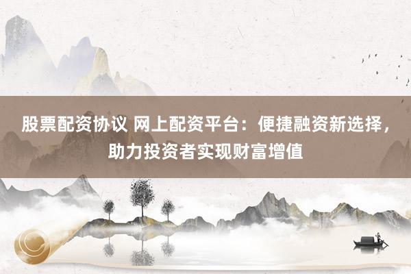 股票配资协议 网上配资平台：便捷融资新选择，助力投资者实现财富增值