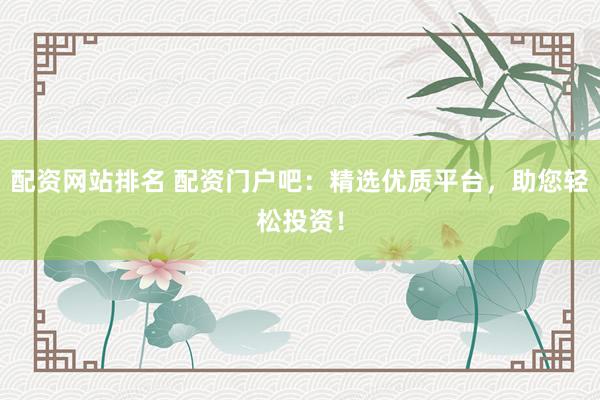 配资网站排名 配资门户吧：精选优质平台，助您轻松投资！