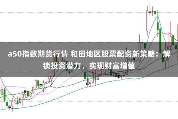 a50指数期货行情 和田地区股票配资新策略：解锁投资潜力，实现财富增值