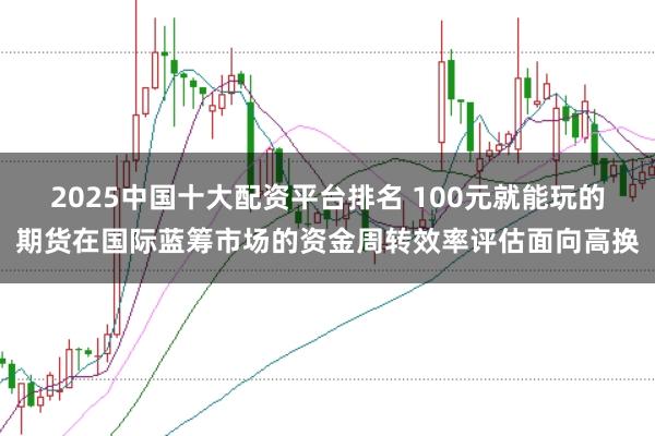 2025中国十大配资平台排名 100元就能玩的期货在国际蓝筹市场的资金周转效率评估面向高换
