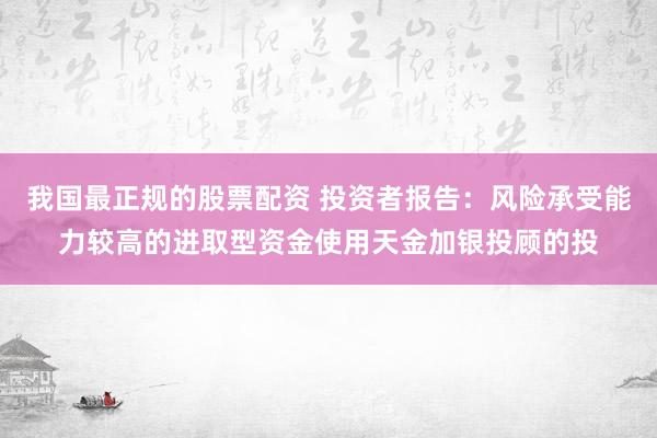 我国最正规的股票配资 投资者报告：风险承受能力较高的进取型资金使用天金加银投顾的投