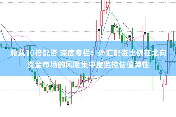 股票10倍配资 深度专栏：外汇配资比例在北向资金市场的风险集中度监控估值弹性