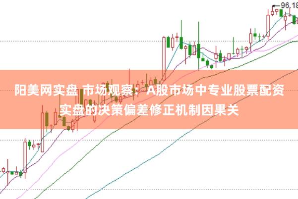 阳美网实盘 市场观察：A股市场中专业股票配资实盘的决策偏差修正机制因果关