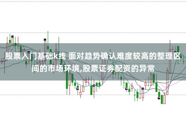 股票入门基础k线 面对趋势确认难度较高的整理区间的市场环境,股票证券配资的异常