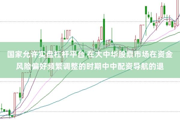 国家允许实盘杠杆平台 在大中华股票市场在资金风险偏好频繁调整的时期中中配资导航的退