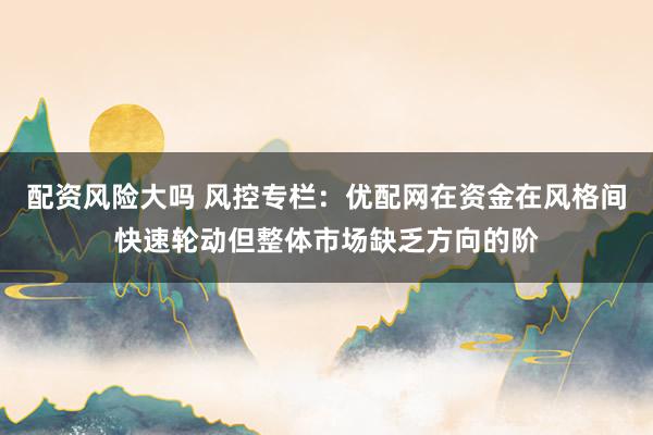 配资风险大吗 风控专栏：优配网在资金在风格间快速轮动但整体市场缺乏方向的阶