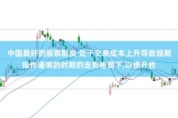中国最好的股票配资 处于交易成本上升导致短期操作谨慎的时期的走势格局下,以提升收