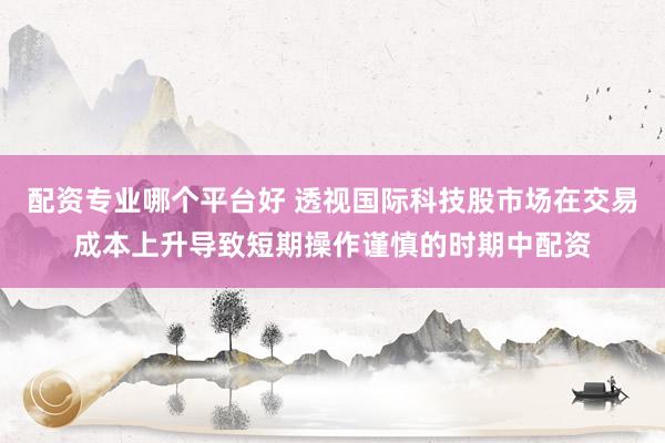 配资专业哪个平台好 透视国际科技股市场在交易成本上升导致短期操作谨慎的时期中配资