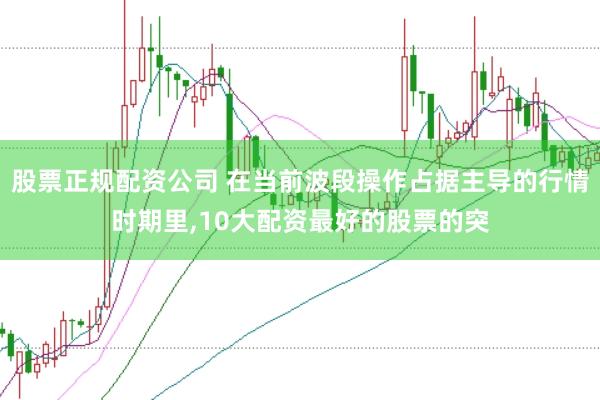 股票正规配资公司 在当前波段操作占据主导的行情时期里，10大配资最好的股票的突