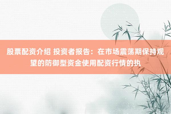 股票配资介绍 投资者报告：在市场震荡期保持观望的防御型资金使用配资行情的执