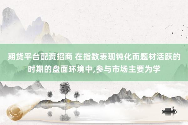 期货平台配资招商 在指数表现钝化而题材活跃的时期的盘面环境中，参与市场主要为学
