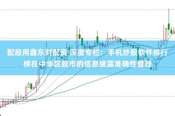 配股用鑫东财配资 深度专栏：手机炒股软件排行榜在中华区股市的信息披露准确性管理