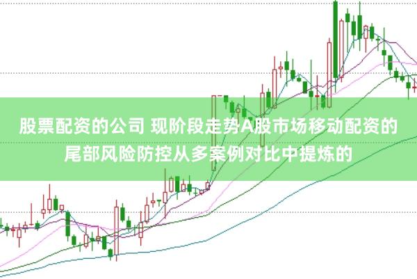 股票配资的公司 现阶段走势A股市场移动配资的尾部风险防控从多案例对比中提炼的