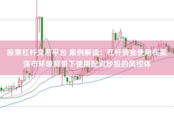 股票杠杆交易平台 案例解读：杠杆资金使用在震荡市环境背景下使用配资炒股的风控体