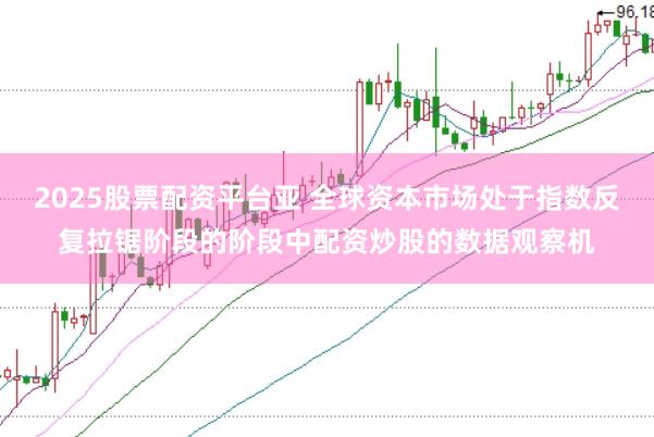 2025股票配资平台亚 全球资本市场处于指数反复拉锯阶段的阶段中配资炒股的数据观察机