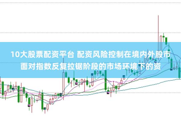 10大股票配资平台 配资风险控制在境内外股市面对指数反复拉锯阶段的市场环境下的资