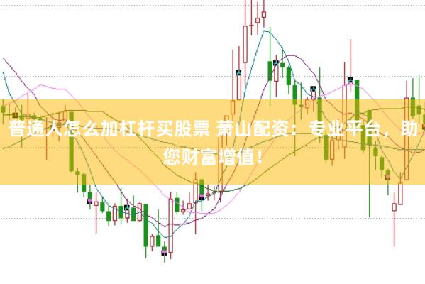 普通人怎么加杠杆买股票 萧山配资：专业平台，助您财富增值！