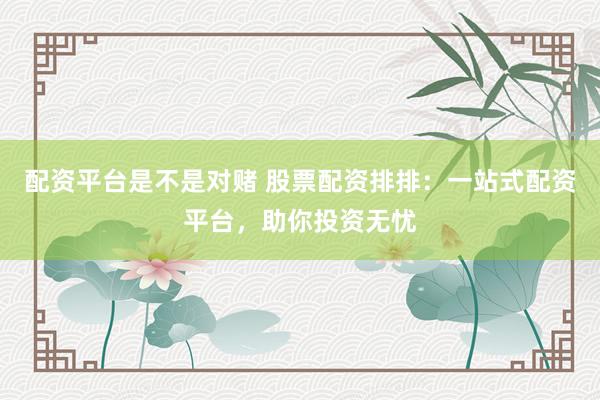 配资平台是不是对赌 股票配资排排：一站式配资平台，助你投资无忧