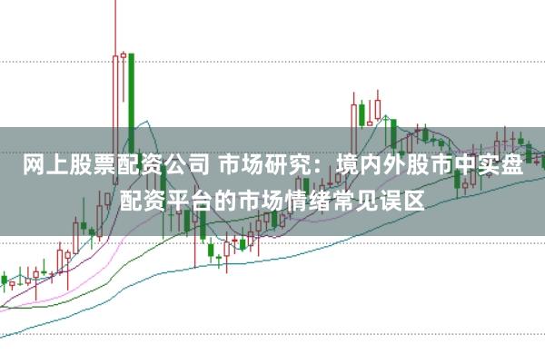 网上股票配资公司 市场研究：境内外股市中实盘配资平台的市场情绪常见误区