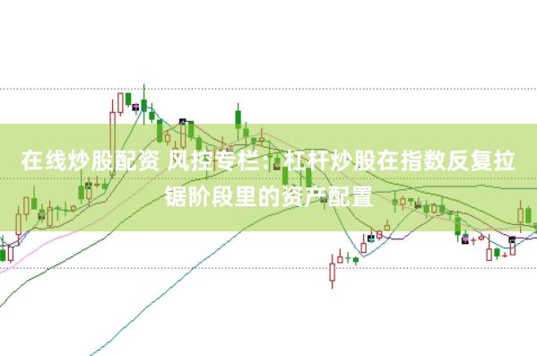 在线炒股配资 风控专栏：杠杆炒股在指数反复拉锯阶段里的资产配置