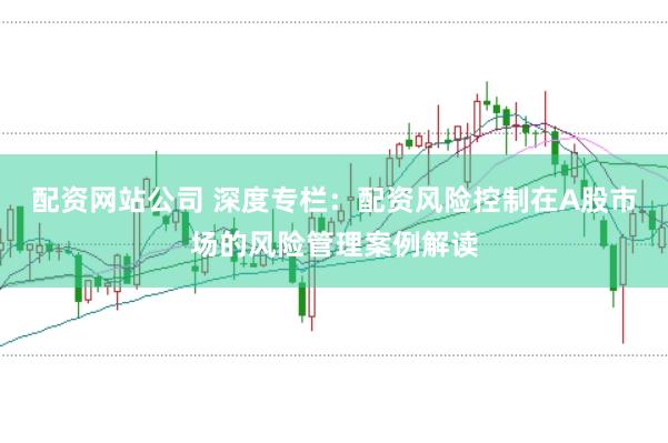 配资网站公司 深度专栏：配资风险控制在A股市场的风险管理案例解读