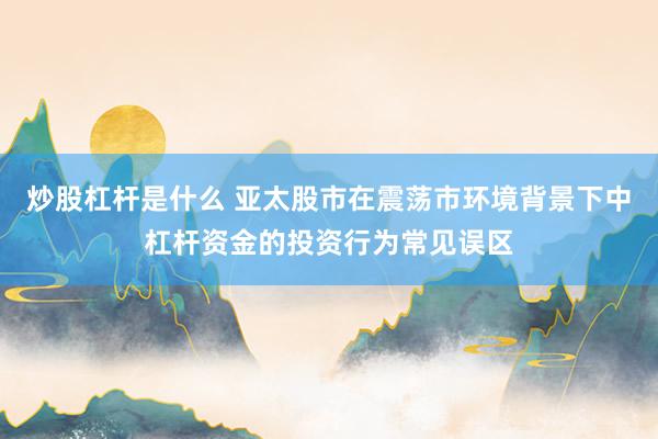 炒股杠杆是什么 亚太股市在震荡市环境背景下中杠杆资金的投资行为常见误区