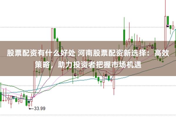 股票配资有什么好处 河南股票配资新选择:高效策略,助力投资者把握市场机遇