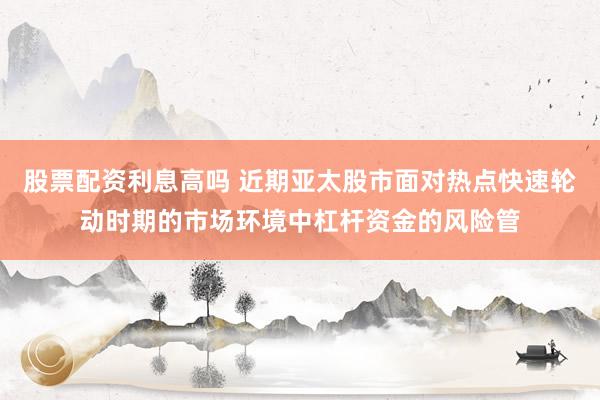 股票配资利息高吗 近期亚太股市面对热点快速轮动时期的市场环境中杠杆资金的风险管