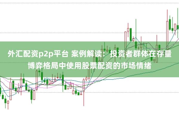 外汇配资p2p平台 案例解读：投资者群体在存量博弈格局中使用股票配资的市场情绪