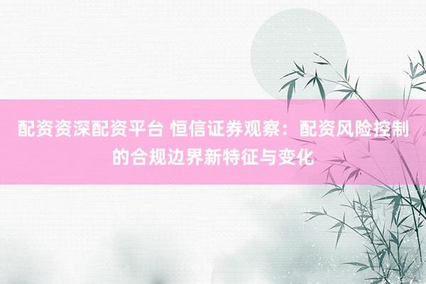 配资资深配资平台 恒信证券观察：配资风险控制的合规边界新特征与变化