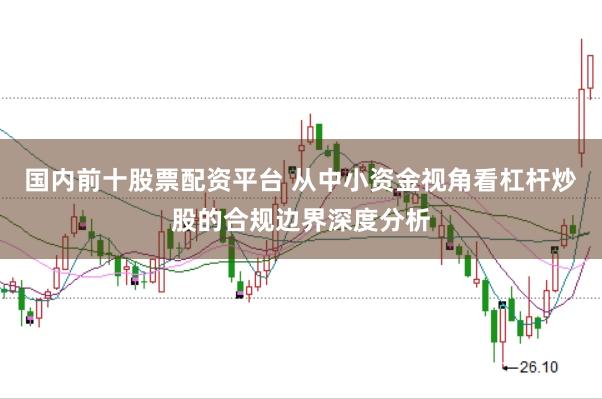 国内前十股票配资平台 从中小资金视角看杠杆炒股的合规边界深度分析
