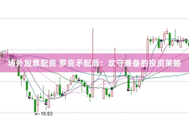 场外股票配资 罗资矛配盾：攻守兼备的投资策略