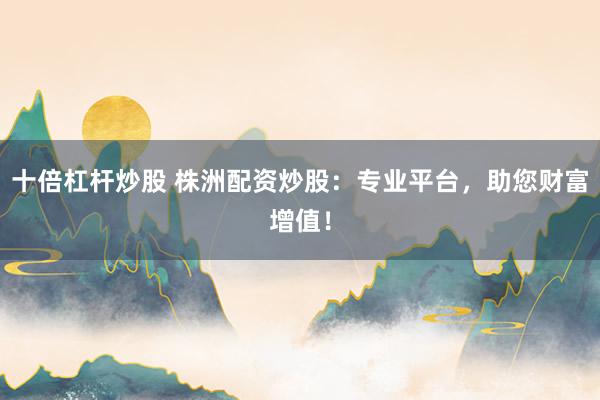 十倍杠杆炒股 株洲配资炒股：专业平台，助您财富增值！