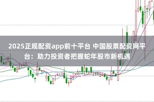 2025正规配资app前十平台 中国股票配资网平台：助力投资者把握蛇年股市新机遇