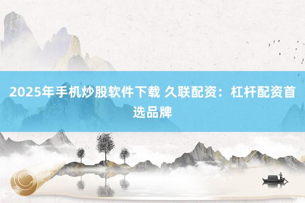 2025年手机炒股软件下载 久联配资：杠杆配资首选品牌