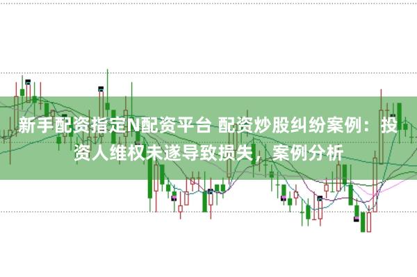 新手配资指定N配资平台 配资炒股纠纷案例：投资人维权未遂导致损失，案例分析