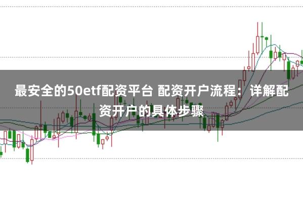 最安全的50etf配资平台 配资开户流程：详解配资开户的具体步骤