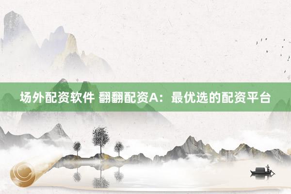 场外配资软件 翻翻配资A：最优选的配资平台