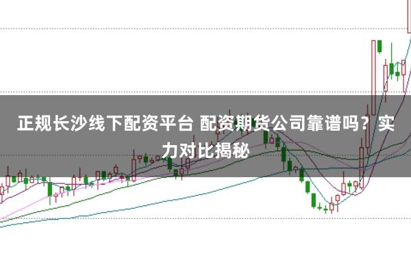 正规长沙线下配资平台 配资期货公司靠谱吗？实力对比揭秘