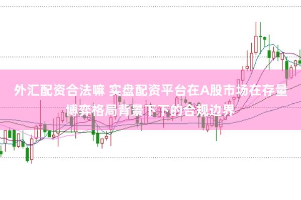 外汇配资合法嘛 实盘配资平台在A股市场在存量博弈格局背景下下的合规边界
