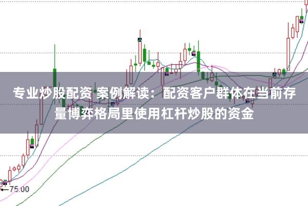专业炒股配资 案例解读：配资客户群体在当前存量博弈格局里使用杠杆炒股的资金