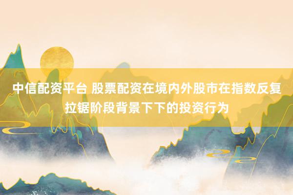 中信配资平台 股票配资在境内外股市在指数反复拉锯阶段背景下下的投资行为