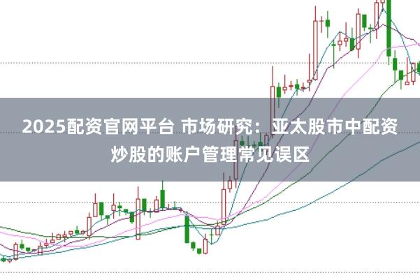 2025配资官网平台 市场研究：亚太股市中配资炒股的账户管理常见误区